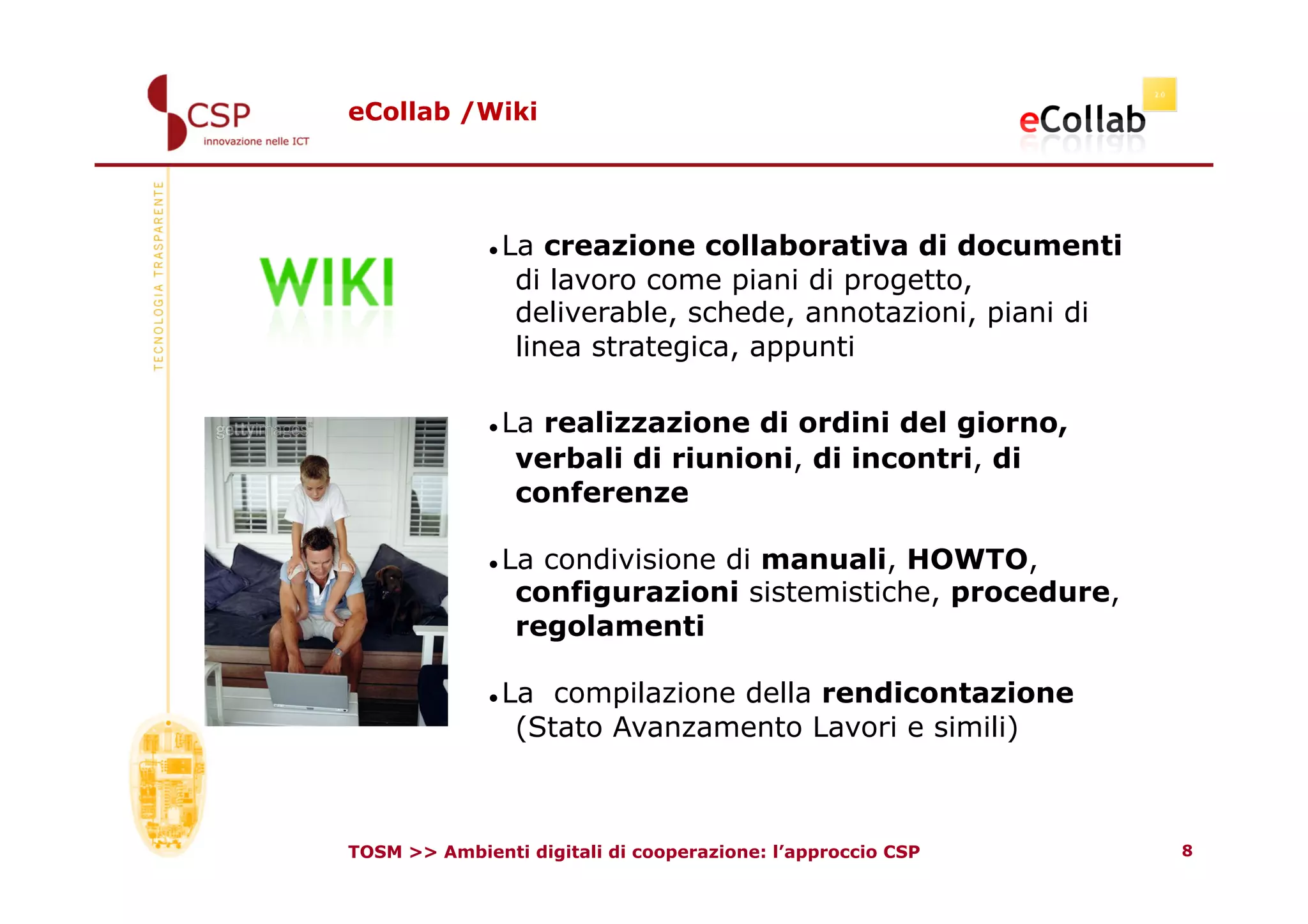 eCollab /Wiki




               La creazione collaborativa di documenti
               

                di lavoro come piani di progetto,
                deliverable, schede, annotazioni, piani di
                linea strategica, appunti

               La realizzazione di ordini del giorno,
               

                verbali di riunioni, di incontri, di
                conferenze

               La condivisione di manuali, HOWTO,
               

                configurazioni sistemistiche, procedure,
                regolamenti

               La compilazione della rendicontazione
               

                (Stato Avanzamento Lavori e simili)



TOSM >> Ambienti digitali di cooperazione: l’approccio CSP   8
 