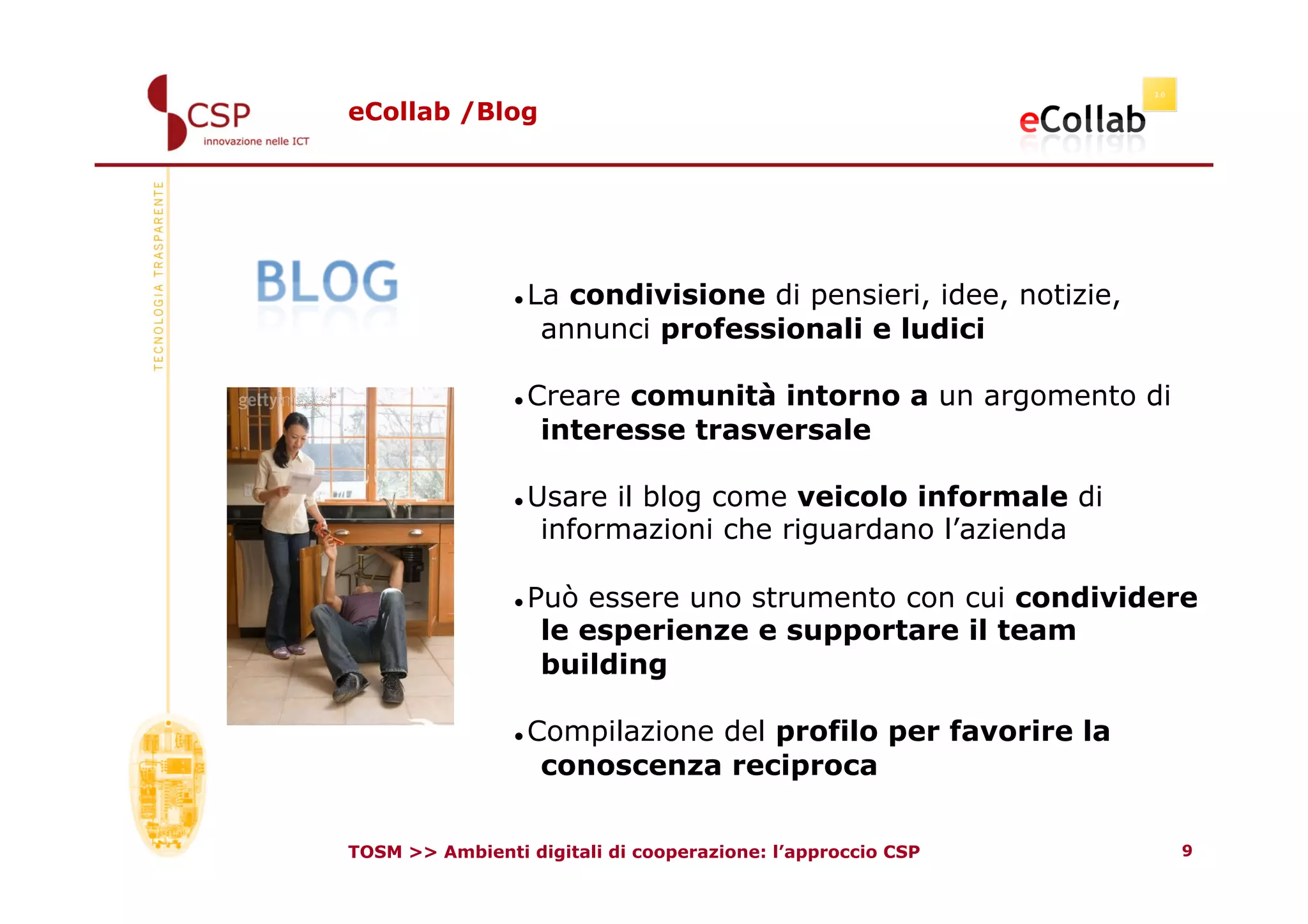 eCollab /Blog




                 La condivisione di pensieri, idee, notizie,
                   annunci professionali e ludici

                 Creare comunità intorno a un argomento di
                   interesse trasversale

                 Usare il blog come veicolo informale di
                   informazioni che riguardano l’azienda

                 Può essere uno strumento con cui condividere
                   le esperienze e supportare il team
                   building

                 Compilazione del profilo per favorire la
                   conoscenza reciproca

TOSM >> Ambienti digitali di cooperazione: l’approccio CSP      9
 