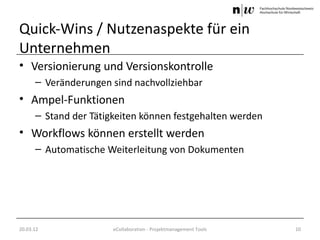 Quick-Wins / Nutzenaspekte für ein
Unternehmen
• Versionierung und Versionskontrolle
      – Veränderungen sind nachvollziehbar
• Ampel-Funktionen
      – Stand der Tätigkeiten können festgehalten werden
• Workflows können erstellt werden
      – Automatische Weiterleitung von Dokumenten




20.03.12               eCollaboration - Projektmanagement Tools   10
 