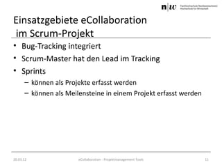Einsatzgebiete eCollaboration
im Scrum-Projekt
• Bug-Tracking integriert
• Scrum-Master hat den Lead im Tracking
• Sprints
      – können als Projekte erfasst werden
      – können als Meilensteine in einem Projekt erfasst werden




20.03.12               eCollaboration - Projektmanagement Tools   11
 