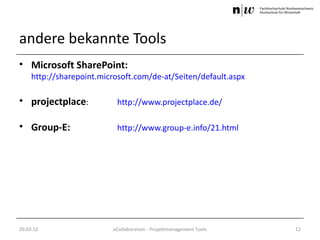 andere bekannte Tools
• Microsoft SharePoint:
     http://sharepoint.microsoft.com/de-at/Seiten/default.aspx

• projectplace:            http://www.projectplace.de/

• Group-E:                 http://www.group-e.info/21.html




20.03.12                  eCollaboration - Projektmanagement Tools   12
 