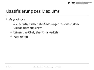 Klassifizierung des Mediums
• Asynchron
      – alle Benutzer sehen die Änderungen erst nach dem
        Upload oder Speichern
      – keinen Live-Chat, eher Emailverkehr
      – Wiki-Seiten




20.03.12              eCollaboration - Projektmanagement Tools   3
 