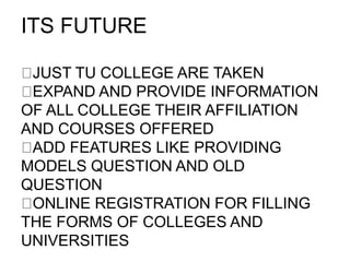 ITS FUTURE
JUST TU COLLEGE ARE TAKEN
​EXPAND AND PROVIDE INFORMATION
OF ALL COLLEGE THEIR AFFILIATION
AND COURSES OFFERED
​ADD FEATURES LIKE PROVIDING
MODELS QUESTION AND OLD
QUESTION
​ONLINE REGISTRATION FOR FILLING
THE FORMS OF COLLEGES AND
UNIVERSITIES
 