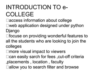 INTRODUCTION TO e-
COLLEGE
access information about college
​web application designed under python
Django
​focuse on providing wonderful features to
all the students who are looking to join the
colleges
​more visual impact to viewers
​can easily sarch for fees ,cut-off criteria
,placements , location , faculty
​allow you to search filter and browse ​
 