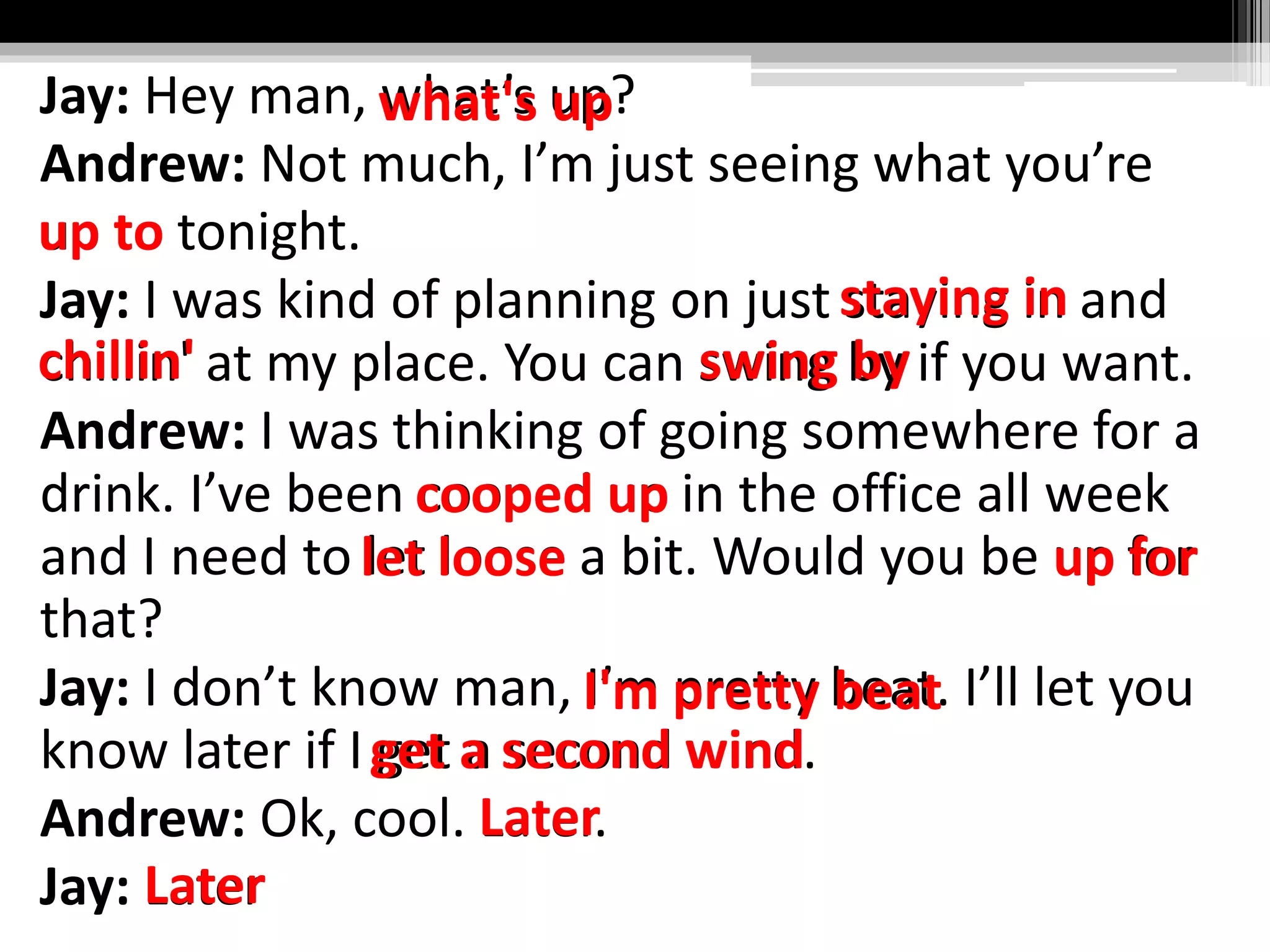 Jay: Hey man, what’s up?
Andrew: Not much, I’m just seeing what you’re
up to tonight.
Jay: I was kind of planning on just staying in and
chillin' at my place. You can swing by if you want.
Andrew: I was thinking of going somewhere for a
drink. I’ve been cooped up in the office all week
and I need to let loose a bit. Would you be up for
that?
Jay: I don’t know man, I’m pretty beat. I’ll let you
know later if I get a second wind.
Andrew: Ok, cool. Later.
Jay: Later
what's up
up to
staying in
chillin' swing by
cooped up
let loose up for
I'm pretty beat
get a second wind
Later
Later
 