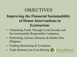 OBJECTIVES
Improving the Financial Sustainability
      of Donor Interventions in
             Ecotourism:
• Channeling Funds Through Local Socially and
  Environmentally Responsible Companies
• Performing Advance Business & Market Due
  Diligence
• Funding Monitoring & Evaluation
• Triple Bottom Line Cost-Sharing
 