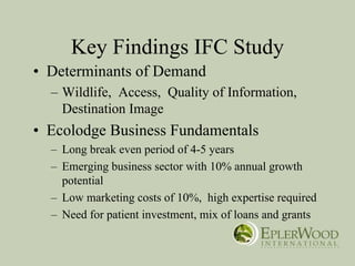 Key Findings IFC Study
• Determinants of Demand
  – Wildlife, Access, Quality of Information,
    Destination Image
• Ecolodge Business Fundamentals
  – Long break even period of 4-5 years
  – Emerging business sector with 10% annual growth
    potential
  – Low marketing costs of 10%, high expertise required
  – Need for patient investment, mix of loans and grants
 