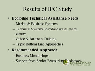 Results of IFC Study
• Ecolodge Technical Assistance Needs
  – Market & Business Systems
  – Technical Systems to reduce waste, water,
    energy
  – Guide & Business Training
  – Triple Bottom Line Approaches
• Recommended Approach
  – Business Mentorships
  – Support from Senior Ecotourism Businesses
 