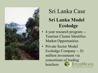 Sri Lanka Case
    Sri Lanka Model
         Ecolodge
• 4 year research program --
  Tourism Cluster Identifies
  Market Opportunities
• Private Sector Model
  Ecolodge Company -- $1
  million investment via
  consortium of leading
  hoteliers
 