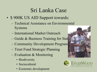 Sri Lanka Case
• $ 900K US AID Support towards:
  – Technical Assistance on Environmental
    Systems
  – International Market Outreach
  – Guide & Business Training for Staff
  – Community Development Program
  – Trust Fund Strategic Planning
  – Evaluation & Monitoring
     • Biodiversity
     • Sociocultural
     • Economic development
 