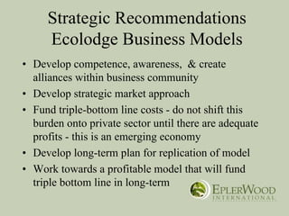 Strategic Recommendations
     Ecolodge Business Models
• Develop competence, awareness, & create
  alliances within business community
• Develop strategic market approach
• Fund triple-bottom line costs - do not shift this
  burden onto private sector until there are adequate
  profits - this is an emerging economy
• Develop long-term plan for replication of model
• Work towards a profitable model that will fund
  triple bottom line in long-term
 