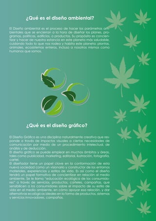 El Diseño ambiental es el proceso de hacer los parámetros am-
bientales que se encierran a la hora de diseñar los planes, pro-
gramas, políticas, edificios, o productos. Su propósito es concien-
tizar y hacer de nuestra estancia en este planeta más saludable,
cuidando todo lo que nos rodea y habita este planeta: plantas,
animales, ecosistemas enteros, incluso a nosotros mismos como
humanos que somos.
¿Qué es el diseño ambiental?
El Diseño Gráfico es una disciplina naturalmente creativa que res-
ponde a través de impactos visuales a ciertas necesidades de
comunicación por medio de un procedimiento intelectual, de
análisis y de deducción.
El diseño gráfico se puede emplear en muchos ámbitos y áreas,
tales como publicidad, marketing, editorial, ilustración, fotografía,
cartel.
El diseñador tiene un papel clave en la conformación de esta
nueva sociedad como un visionario y constructor de los entornos
materiales, experiencias y estilos de vida. Es así como el diseño
tendrá un papel formativo de concientizar en relación al medio
ambiente. Se le llama “educación ecológica de los consumido-
res” a través de servicios, productos, carteles, campañas, que
sensibilicen a los consumidores sobre el impacto de su estilo de
vida en el medio ambiente, en cómo apoyar esa relación, y dar
alternativas ecológicas ideales en la forma de productos, sistemas
y servicios innovadores, campañas.
¿Qué es el diseño gráfico?
 
