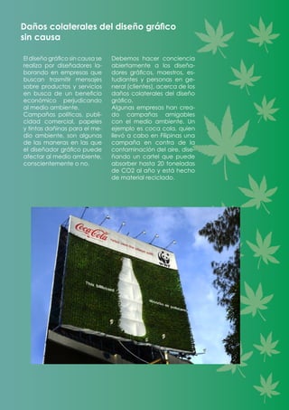 Daños colaterales del diseño gráfico
sin causa
El diseño gráfico sin causa se
realiza por diseñadores la-
borando en empresas que
buscan trasmitir mensajes
sobre productos y servicios
en busca de un beneficio
económico perjudicando
al medio ambiente.
Campañas políticas, publi-
cidad comercial, papeles
y tintas dañinas para el me-
dio ambiente, son algunas
de las maneras en las que
el diseñador gráfico puede
afectar al medio ambiente,
conscientemente o no.
Debemos hacer conciencia
abiertamente a los diseña-
dores gráficos, maestros, es-
tudiantes y personas en ge-
neral (clientes), acerca de los
daños colaterales del diseño
gráfico.
Algunas empresas han crea-
do campañas amigables
con el medio ambiente. Un
ejemplo es coca cola, quien
llevó a cabo en Filipinas una
campaña en contra de la
contaminación del aire, dise-
ñando un cartel que puede
absorber hasta 20 toneladas
de CO2 al año y está hecho
de material reciclado.
 
