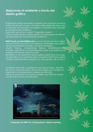 ambientes tropicales, ecosistemas con aguas dulces, arrecifes
de coral y zonas de pesca. Todos estos lugares son también el
hogar de muchas especies en peligro de extinción.
Hoy en día podemos ver diversos carteles que WWF ha creado
con el fin de ayudar a los animales.
Campaña de WWF-For a living planet- Global warming
El diseñador gráfico desarrolla un papel como transmisor visual por
medio de recursos visuales, y en base a ellos desarrolla ideas para
la creación de mensajes y se dedica a transmitir estos mensajes
en pro del medio ambiente.
Es por ello que se han creado “Campañas verdes”:	
Cómo ha participado el diseño gráfico ha participado en diferen-
tes campañas de concientización ambiental.
WWF Panda: (worldwildlifefund) es una fundación donde su objeti-
vo es encontrar soluciones innovadoras y sostenibles para satisfa-
cer las necesidades humanas y las de la naturaleza.
(Martin Harvey. Conservating Places. WorldWildLifeFund,
n.d.web.1.Abril.2014) “La diversidad de la vida no se distribuye de
manera uniforme en todo el mundo”
Se dedica a ver solamente ciertos lugares ¿Qué hace a los luga-
res específicos una prioridad para la conservación? Estos lugares
incluyen espectaculares bosques, los más grandes del mundo y
Mejorando el ambiente a través del
diseño gráfico.
 