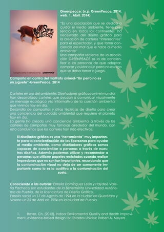 Greenpeace: (n.p. GreenPeace, 2014.
web. 1. Abril. 2014)
“Es una asociación que se dedica a
cuidar el medio ambiente, tiene pre-
sencia en todos los continentes, ha
necesitado del diseño gráfico para
la creación de carteles “interesantes”
para el espectador, y que tome con-
ciencia del mal que le hace al medio
ambiente”
Una campaña reciente de la asocia-
ción GREENPEACE es la de concien-
tizar a las personas de que adoptar,
comprar y cuidar a un perro no es algo
que se deba tomar a juego.
Campaña en contra del maltrato animal-“Un perro no es
un juguete”-GreenPeace, 2014
Carteles en pro del ambiente: Diseñadores gráficos a nivel mundial
han desarrollado carteles que ayudan a comunicar visualmente
un mensaje ecológico y/o informativo de la cuestión ambiental
que vivimos hoy en día.
Desarrollo de campañas y otras técnicas de diseño para crear
una conciencia del cuidado ambiental que requiere el planeta
hoy en día.
La gente ha creado una conciencia ambiental a través de los
carteles de campañas muy famosas alrededor del mundo, con
esto concluimos que los carteles han sido efectivos.
El diseñador gráfico es una “herramienta” muy importan-
te para la concientización de las 5personas para ayudar
al medio ambiente, como diseñadores gráficos somos
capaces de concientizar a personas a través de nues-
tros diseños. Además podemos utilizar y recomendar a
personas que utilicen papeles reciclados cuando realice
impresiones que no son tan importantes, recordando que
la contaminación visual no deja de ser sumamente im-
portante como lo es la auditiva o la contaminación del
suelo.
Conociendo a las autoras: Estrella Domínguez León y Haydeé Vale-
ria Pacheco son estudiantes de la Benemérita Universidad Autóno-
ma de Puebla, de la licenciatura de Diseño Gráfico.
Estrella nació un 17 de Agosto de 1994 en la ciudad de Querétaro y
Valeria un 25 de Abril de 1994 en la ciudad de Puebla.
1.	 Bayer, Ch. (2012). Indoor Enviromental Quality and Health Improvi-
ment, evidence-based design for, Estados Unidos: Robert A. Meyers
 