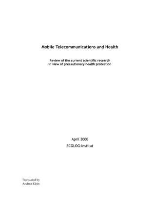  
 
 
 

Mobile Telecommunications and Health
 

Review of the current scientific research
in view of precautionary health protection
 
 
 
 
 
 
 
 
 
 
 

April 2000
ECOLOG-Institut
 
 
 
 
 
 
 
Translated by  
Andrea Klein  

 
