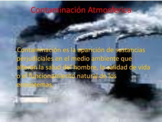 Contaminación Atmosferica    Contaminación es la aparición de sustancias perjudiciales en el medio ambiente que alteran la salud del hombre, la calidad de vida o el funcionamiento natural de los ecosistemas.