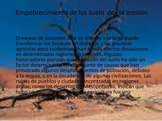 Empobrecimiento de los suelo  por la erosión     El exceso de pastoreo, tala de árboles a la larga puede transformar los bosques en desierto, y las prácticas agrícolas poco cuidadosas, han tenido efectos desastrosos en determinadas regiones del mundo. Algunos historiadores piensan que la erosión del suelo ha sido un factor determinante en el conjunto de causas que han provocado algunos desplazamientos de población, debidos a la sequía, y en la decadencia de algunas civilizaciones. Las ruinas de pueblos y ciudades encontradas en regiones áridas, como los desiertos de Mesopotamia, indican que hubo un momento en el que la agricultura fue una actividad generalizada por toda la zona.