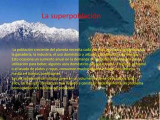 La superpoblaciónLa población creciente del planeta necesita cada vez más agua para la agricultura, la ganadería, la industria, el uso doméstico o urbano y la obtención de energía. Esto ocasiona un aumento anual en la demanda de agua dulce. Al margen de su utilización para beber, algunos usos domésticos del agua, como la higiene personal o el lavado de platos y ropas, consumen mucho agua que luego no vuelve al medio en buenas condiciones. Las sociedades desarrolladas generan un volumen enorme de residuos. Entre ellos, las basuras domésticas han llegado a constituir recientemente un problema primordial en los núcleos de población