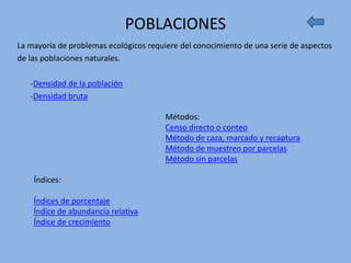 POBLACIONES
La mayoría de problemas ecológicos requiere del conocimiento de una serie de aspectos
de las poblaciones naturales.

   -Densidad de la población
   -Densidad bruta

                                        Métodos:
                                        Censo directo o conteo
                                        Método de caza, marcado y recaptura
                                        Método de muestreo por parcelas
                                        Método sin parcelas

    Índices:

    Índices de porcentaje
    Índice de abundancia relativa
    Índice de crecimiento
 