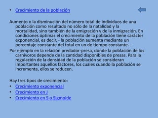 • Crecimiento de la población

Aumento o la disminución del número total de individuos de una
   población como resultado no sólo de la natalidad y la
   mortalidad, sino también de la emigración y de la inmigración. En
   condiciones óptimas el crecimiento de la población tiene carácter
   exponencial, es decir, - la población aumenta mediante un
   porcentaje constante del total en un de tiempo constante- .
Por ejemplo en la relación predador-presa, donde la población de los
   carnívoros depende de la cantidad disponibles de presas. Para la
   regulación de la densidad de la población se consideran
   importantes aquellos factores, los cuales cuando la población se
   incrementa, ellos se reducen.

Hay tres tipos de crecimiento:
• Crecimiento exponencial
• Crecimiento en J
• Crecimiento en S o Sigmoide
 