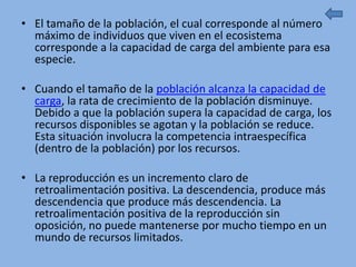 • El tamaño de la población, el cual corresponde al número
  máximo de individuos que viven en el ecosistema
  corresponde a la capacidad de carga del ambiente para esa
  especie.

• Cuando el tamaño de la población alcanza la capacidad de
  carga, la rata de crecimiento de la población disminuye.
  Debido a que la población supera la capacidad de carga, los
  recursos disponibles se agotan y la población se reduce.
  Esta situación involucra la competencia intraespecífica
  (dentro de la población) por los recursos.

• La reproducción es un incremento claro de
  retroalimentación positiva. La descendencia, produce más
  descendencia que produce más descendencia. La
  retroalimentación positiva de la reproducción sin
  oposición, no puede mantenerse por mucho tiempo en un
  mundo de recursos limitados.
 