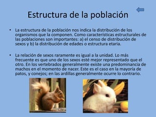 Estructura de la población
• La estructura de la población nos indica la distribución de los
  organismos que la componen. Como características estructurales de
  las poblaciones son importantes: a) el censo de distribución de
  sexos y b) la distribución de edades o estructura etaria.

• La relación de sexos raramente es igual a la unidad. Lo más
  frecuente es que uno de los sexos esté mejor representado que el
  otro. En los vertebrados generalmente existe una predominancia de
  machos en el momento de nacer. Este es el caso en la mayoría de
  patos, y conejos; en las ardillas generalmente ocurre lo contrario.
 