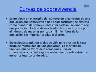 Curvas de sobrevivencia
• Se emplean en el estudio del número de organismos de una
  población que sobreviven a una edad particular, se expresa
  como número de sobrevivientes por cada mil miembros de
  una población. La tasa de mortalidad bruta se expresa por
  el número de muertes por cada mil miembros de la
  población, sin importar la edad o el sexo.

• En ecología se utilizan tablas de vida para analizar la tasa
  bruta de mortalidad de una población. La mortalidad
  también puede expresarse como una curva de
  supervivencia, la cual expresa el número de sobrevivientes
  en varios intervalos de edad.
 