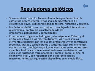 Reguladores abióticos.
• Son conocidos como los factores limitantes que determinan la
  estructura del ecosistema. Estos son la temperatura, la luz
  existente, la lluvia, la disponibilidad de fósforo, nitrógeno y oxígeno.
• Los factores abióticos son un conjunto complejo de interacciones
  que limitan el control de las actividades de los
  organismos, poblaciones y comunidades.
• El carbono, el oxigeno, el hidrogeno, el nitrógeno, el fósforo y el
  azufre constituyen a los macronutrientes, los cuales son los
  elementos esenciales con los que los organismos vivos construyen
  proteínas, grasas y carbohidratos o azucares. Estos seis elementos
  conforman los complejos orgánicos encontrados en todos los seres
  vivientes. Junto a estos se encuentran los micronutrientes, los
  cuales son sustancias traza necesarias, como el cobre, el zinc, el
  selenio y el litio, y son regulados por ciclos junto con los
  macronutrientes para que estén disponibles en el medio físico.
 