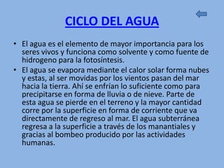 CICLO DEL AGUA
• El agua es el elemento de mayor importancia para los
  seres vivos y funciona como solvente y como fuente de
  hidrogeno para la fotosíntesis.
• El agua se evapora mediante el calor solar forma nubes
  y estas, al ser movidas por los vientos pasan del mar
  hacia la tierra. Ahí se enfrían lo suficiente como para
  precipitarse en forma de lluvia o de nieve. Parte de
  esta agua se pierde en el terreno y la mayor cantidad
  corre por la superficie en forma de corriente que va
  directamente de regreso al mar. El agua subterránea
  regresa a la superficie a través de los manantiales y
  gracias al bombeo producido por las actividades
  humanas.
 