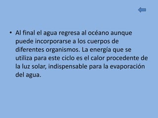 • Al final el agua regresa al océano aunque
  puede incorporarse a los cuerpos de
  diferentes organismos. La energía que se
  utiliza para este ciclo es el calor procedente de
  la luz solar, indispensable para la evaporación
  del agua.
 