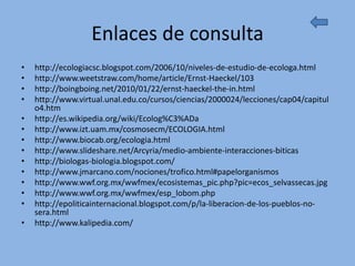 Enlaces de consulta
•   http://ecologiacsc.blogspot.com/2006/10/niveles-de-estudio-de-ecologa.html
•   http://www.weetstraw.com/home/article/Ernst-Haeckel/103
•   http://boingboing.net/2010/01/22/ernst-haeckel-the-in.html
•   http://www.virtual.unal.edu.co/cursos/ciencias/2000024/lecciones/cap04/capitul
    o4.htm
•   http://es.wikipedia.org/wiki/Ecolog%C3%ADa
•   http://www.izt.uam.mx/cosmosecm/ECOLOGIA.html
•   http://www.biocab.org/ecologia.html
•   http://www.slideshare.net/Arcyria/medio-ambiente-interacciones-biticas
•   http://biologas-biologia.blogspot.com/
•   http://www.jmarcano.com/nociones/trofico.html#papelorganismos
•   http://www.wwf.org.mx/wwfmex/ecosistemas_pic.php?pic=ecos_selvassecas.jpg
•   http://www.wwf.org.mx/wwfmex/esp_lobom.php
•   http://epoliticainternacional.blogspot.com/p/la-liberacion-de-los-pueblos-no-
    sera.html
•   http://www.kalipedia.com/
 