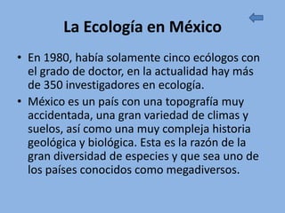 La Ecología en México
• En 1980, había solamente cinco ecólogos con
  el grado de doctor, en la actualidad hay más
  de 350 investigadores en ecología.
• México es un país con una topografía muy
  accidentada, una gran variedad de climas y
  suelos, así como una muy compleja historia
  geológica y biológica. Esta es la razón de la
  gran diversidad de especies y que sea uno de
  los países conocidos como megadiversos.
 