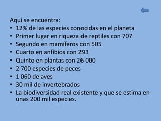 Aquí se encuentra:
• 12% de las especies conocidas en el planeta
• Primer lugar en riqueza de reptiles con 707
• Segundo en mamíferos con 505
• Cuarto en anfibios con 293
• Quinto en plantas con 26 000
• 2 700 especies de peces
• 1 060 de aves
• 30 mil de invertebrados
• La biodiversidad real existente y que se estima en
  unas 200 mil especies.
 