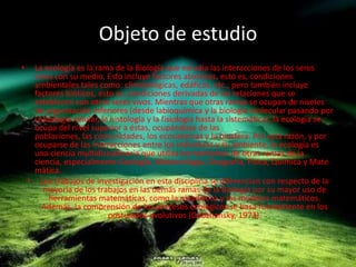Objeto de estudioLa ecología es la rama de la Biología que estudia las interacciones de los seres vivos con su medio. Esto incluye factores abióticos, esto es, condiciones ambientales tales como: climatológicas, edáficas, etc.; pero también incluye factores bióticos, esto es, condiciones derivadas de las relaciones que se establecen con otros seres vivos. Mientras que otras ramas se ocupan de niveles de organización inferiores (desde labioquímica y la biología molecular pasando por la biología celular, la histología y la fisiología hasta la sistemática), la ecología se ocupa del nivel superior a éstas, ocupándose de las poblaciones, las comunidades, los ecosistemas y la biosfera. Por esta razón, y por ocuparse de las interacciones entre los individuos y su ambiente, la ecología es una ciencia multidisciplinaria que utiliza herramientas de otras ramas de la ciencia, especialmente Geología, Meteorología, Geografía, Física, Química y Matemática.Los trabajos de investigación en esta disciplina se diferencian con respecto de la mayoría de los trabajos en las demás ramas de la Biología por su mayor uso de herramientas matemáticas, como la estadística y los modelos matemáticos. Además, la comprensión de los procesos ecológicos se basa fuertemente en los postulados evolutivos (Dobzhansky, 1973).