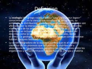 DefinicionLa ecología (del griego «οίκος» oikos="casa", y «λóγος» logos=" conocimiento") es la ciencia que estudia a los seres vivos, su ambiente, la distribución, abundancia y cómo esas propiedades son afectadas por la interacción entre los organismos y su ambiente: «la biología de los ecosistemas» (Margalef, 1998, p. 2). En el ambiente se incluyen las propiedades físicas que pueden ser descritas como la suma de factores abióticos locales, como el clima y la geología, y los demás organismos que comparten ese hábitat (factores bióticos).La visión integradora de la ecología plantea que es el estudio científico de los procesos que influencian la distribución y abundancia de los organismos, así como las interacciones entre los organismos y la transformación de los flujos de energía y materia