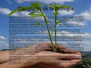 Disciplinas de la EcologíaComo disciplina científica en donde intervienen diferentes caracteres la ecología no puede dictar qué es "bueno" o "malo". Aun así, se puede considerar que el mantenimiento de la biodiversidad y sus objetivos relacionados han provisto la base científica para expresar los objetivos delecologismo y, así mismo, le ha provisto la metodología y terminología para expresar los problemas ambientales.Las economía y la ecología comparten formalismo en muchas de sus áreas; algunas herramientas utilizadas en esta disciplina, como tablas de vida y teoría de juegos, tuvieron su origen en la economía. La disciplina que integra ambas ciencias es la economía ecológica.La ecología microbiana es la rama de la ecología que estudia a los microorganismos en su ambiente natural, los cuales mantienen una actividad continua imprescindible para la vida en la Tierra. En los últimos años se han logrado numerosos avances en esta disciplina con las técnicas disponibles de biología molecular.Los mecanismos que mantienen la diversidad microbiana de la biosfera son la base de la dinámica de los ecosistemas terrestres, acuáticos y aéreos. Es decir, la base de la existencia de las selvas y de los sistemas agrícolas, entre otros. Por otra parte, la diversidad microbiana del suelo es la causa de la fertilidad del mismo.Biogeografía: es la ciencia que estudia la distribución de los seres vivos sobre la Tierra, así como los procesos que la han originado, que la modifican y que la pueden hacer desaparecer. Es una ciencia interdisciplinaria, de manera que aunque formalmente es una rama de la Geografía, recibiendo parte de sus fundamentos de especialidades como laClimatología y otras Ciencias de la Tierra, es a la vez parte de la Biología. La superficie de la Tierra no es uniforme, ni en toda ella existen las mismas características. El espacio isotrópico que utilizan, o suponen, los esquemas teóricos de localización es tan solo una construcción matemática del espacio.La ecología matemática se dedica a la aplicación de los teoremas y métodos matemáticos a los problemas de la relación de los seres vivos con su medio y es, por tanto, una rama de la biología. Esta disciplina provee de la base formal para la enunciación de gran parte de la ecología teóricaLa ecología urbana es una disciplina cuyo objeto de estudio son las interrelaciones entre los habitantes de una aglomeración urbana y sus múltiples interacciones con el ambiente.