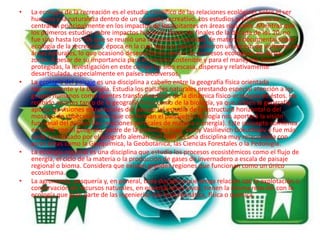 La ecología de la recreación es el estudio científico de las relaciones ecológicas entre el ser humano y la naturaleza dentro de un contexto recreativo. Los estudios preliminares se centraron principalmente en los impactos de los visitantes en áreas naturales. Mientras que los primeros estudios sobre impactos humanos datan de finales de la década de los 20, no fue sino hasta los 70s que se reunió una importante cantidad de material documental sobre ecología de la recreación, época en la cual algunos países sufrieron un exceso de visitantes en áreas naturales, lo que ocasionó desequilibrios dentro de procesos ecológicos en dichas zonas. A pesar de su importancia para el turismo sostenible y para el manejode áreas protegidas, la investigación en este campo ha sido escasa, dispersa y relativamente desarticulada, especialmente en países biodiversos.La ecología del paisaje es una disciplina a caballo entre la geografía física orientada regionalmente y la biología. Estudia los paisajes naturales prestando especial atención a los grupos humanos como agentes transformadores de la dinámica físico-ecológica de éstos. Ha recibido aportes tanto de la geografía física como de la biología, ya que si bien la geografía aporta las visiones estructurales del paisaje (el estudio de la estructura horizontal o del mosaico de subecosistemas que conforman el paisaje), la biología nos aportará la visión funcional del paisaje (las relaciones verticales de materia y energía). Este concepto comienza en 1898, con el geógrafo, padre de la pedología rusa, VasilyVasilievichDokuchaev y fue más tarde continuado por el geógrafo alemán Carl Troll. Es una disciplina muy relacionada con otras áreas como la Geoquímica, la Geobotánica, las Ciencias Forestales o la Pedología.La ecología regional es una disciplina que estudia los procesos ecosistémicos como el flujo de energía, el ciclo de la materia o la producción de gases de invernadero a escala de paisaje regional o bioma. Considera que existen grandes regiones que funcionan como un único ecosistema.La agronomía, pesquería y, en general, toda disciplina que tenga relación con la explotación o conservación de recursos naturales, en especial seres vivos, tienen la misma relación con la ecología que gran parte de las ingenierías con la matemática, física o química.