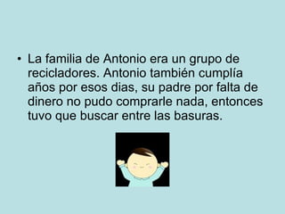 La familia de Antonio era un grupo de recicladores. Antonio también cumplía años por esos dias, su padre por falta de dinero no pudo comprarle nada, entonces tuvo que buscar entre las basuras. 