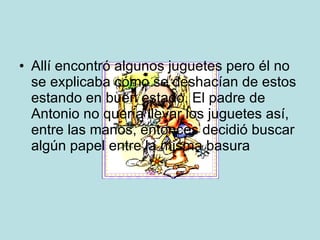 Allí encontró algunos juguetes pero él no se explicaba cómo se deshacían de estos estando en buen estado. El padre de Antonio no quería llevar los juguetes así, entre las manos, entonces decidió buscar algún papel entre la misma basura 