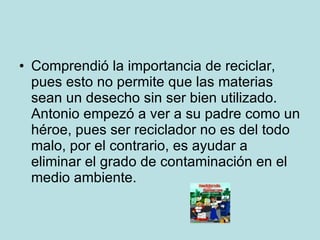 Comprendió la importancia de reciclar, pues esto no permite que las materias sean un desecho sin ser bien utilizado. Antonio empezó a ver a su padre como un héroe, pues ser reciclador no es del todo malo, por el contrario, es ayudar a eliminar el grado de contaminación en el medio ambiente. 