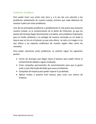 Problemas Ecológicos

Para poder tener una visión más clara y a la vez dar una solución a los
problemas ambientales de nuestro estado, primero que nada debemos de
conocer cuáles son estos problemas.

Uno de los principales problemas y posiblemente el más grave que presenta
nuestro estado, es la contaminación de la bahía de Chetumal, ya que los
ductos del drenaje llegan directamente a la bahía, otro problema importante
para el medio ambiente y la ecología de nuestro municipio es sin duda la
basura que se tira en el bulevar ya que esta afecta no solo a la imagen si no
que afecta a las especies endémicas de nuestra región tales como los
manatíes.

Para poder solucionar estos problemas, se podrían seguir los siguientes
puntos.

       Cerrar los drenajes que llegan hasta el bulevar para poder frenar la
       contaminación debida a aguas residuales.
       Creer campañas permanentes de concientización para que la gente
       evite y esté informada del daño que causa al ambiente.
       Campañas de limpieza para poder reparar lo ya dañado.
       Aplicar multas a quienes tiren basura, para crear una cultura de
       limpieza.




Oliver Adip Morales Olivares
 