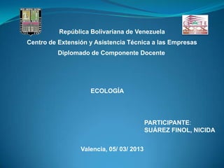 República Bolivariana de Venezuela
Centro de Extensión y Asistencia Técnica a las Empresas
         Diplomado de Componente Docente




                    ECOLOGÍA




                                          PARTICIPANTE:
                                          SUÁREZ FINOL, NICIDA


                 Valencia, 05/ 03/ 2013
 