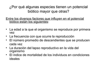 ¿Por qué algunas especies tienen un potencial
            biótico mayor que otras?
Entre los diversos factores que influyen en el potencial
  biótico están los siguientes:

• La edad a la que el organismo se reproduce por primera
  vez
• La frecuencia con que ocurre la reproducción
• El número promedio de descendientes que se producen
  cada vez
• La duración del lapso reproductivo en la vida del
  organismo
• El índice de mortalidad de los individuos en condiciones
  ideales
 