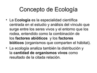 Concepto de Ecología
• La Ecología es la especialidad científica
  centrada en el estudio y análisis del vínculo que
  surge entre los seres vivos y el entorno que los
  rodea, entendido como la combinación de
  los factores abióticos y los factores
  bióticos (organismos que comparten el hábitat).
• La ecología analiza también la distribución y
  la cantidad de organismos vivos como
  resultado de la citada relación.
 