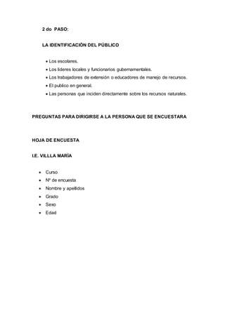 2 do PASO:
LA IDENTIFICACIÒN DEL PÚBLICO
 Los escolares.
 Los lideres locales y funcionarios gubernamentales.
 Los trabajadores de extensión o educadores de manejo de recursos.
 El publico en general.
 Las personas que inciden directamente sobre los recursos naturales.
PREGUNTAS PARA DIRIGIRSE A LA PERSONA QUE SE ENCUESTARA
HOJA DE ENCUESTA
I.E. VILLLA MARÌA
 Curso
 Nº de encuesta
 Nombre y apellidos
 Grado
 Sexo
 Edad
 