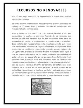 RECURSOS NO RENOVABLES
Son aquellos cuya velocidad de regeneración es nula o casi, para la
percepción humana.
Se llama recursos no renovables a todos aquellos que han precisado de
millones de años para llegar a formarse: los minerales, por ejemplo, son
recursos naturales no renovables.
Para su formación han tenido que pasar millones de años y, una vez
consumidos, no vuelven a aparecer. Además de los minerales, son
muchos los recursos naturales que no son renovables. Entre éstos se
encuentran las fuentes de energía como el carbón, el gas o el petróleo.
Estas materias son imprescindibles en la actualidad, puesto que hacen
que funcionen las máquinas de las grandes industrias, son aplicadas en la
producción de electricidad y mueven los vehículos que nos trasladan de
un lugar a otro. El excesivo consumo de estas materias ha dado lugar a
que las reservas disminuyan de un modo alarmante, planteándose el
peligro de que en pocos años se hayan agotado en la Tierra tanto el
petróleo como el carbón. Ante este problema, todos los científicos del
mundo se han movilizado en la búsqueda de nuevas fuentes de energía,
esto es, recursos naturales diferentes del carbón y del petróleo que sean
capaces de sustituirlos en un futuro próximo. De esta manera, en la
actualidad ya comienzan a funcionar centrales nucleares que ocupan
ya un importante lugar en la producción de energía en muchos países, y
centrales solares, que intentan sustituir a las actuales fuentes de energía.
 