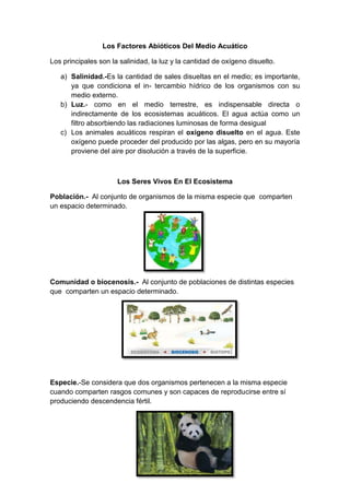 Los Factores Abióticos Del Medio Acuático
Los principales son la salinidad, la luz y la cantidad de oxígeno disuelto.
a) Salinidad.-Es la cantidad de sales disueltas en el medio; es importante,
ya que condiciona el in- tercambio hídrico de los organismos con su
medio externo.
b) Luz.- como en el medio terrestre, es indispensable directa o
indirectamente de los ecosistemas acuáticos. El agua actúa como un
filtro absorbiendo las radiaciones luminosas de forma desigual
c) Los animales acuáticos respiran el oxígeno disuelto en el agua. Este
oxígeno puede proceder del producido por las algas, pero en su mayoría
proviene del aire por disolución a través de la superficie.

Los Seres Vivos En El Ecosistema
Población.- Al conjunto de organismos de la misma especie que comparten
un espacio determinado.

Comunidad o biocenosis.- Al conjunto de poblaciones de distintas especies
que comparten un espacio determinado.

Especie.-Se considera que dos organismos pertenecen a la misma especie
cuando comparten rasgos comunes y son capaces de reproducirse entre sí
produciendo descendencia fértil.

 
