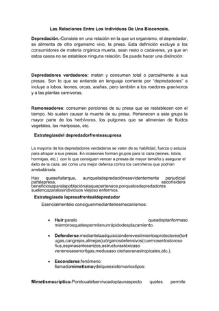 Las Relaciones Entre Los Individuos De Una Biocenosis.
Depredación.-Consiste en una relación en la que un organismo, el depredador,
se alimenta de otro organismo vivo, la presa. Esta definición excluye a los
consumidores de materia orgánica muerta, sean resto o cadáveres, ya que en
estos casos no se establece ninguna relación. Se puede hacer una distinción:

Depredadores verdaderos: matan y consumen total o parcialmente a sus
presas. Son lo que se entiende en lenguaje corriente por “depredadores” e
incluye a lobos, leones, orcas, arañas, pero también a los roedores granívoros
y a las plantas carnívoras.

Ramoneadores: consumen porciones de su presa que se restablecen con el
tiempo. No suelen causar la muerte de su presa. Pertenecen a este grupo la
mayor parte de los herbívoros, los pulgones que se alimentan de fluidos
vegetales, las mariposas, etc.
Estrategiasdel depredadorfrenteasupresa
La mayoría de los depredadores verdaderos se valen de su habilidad, fuerza o astucia
para atrapar a sus presas. En ocasiones forman grupos para la caza (leones, lobos,
hormigas, etc.) con lo que consiguen vencer a presas de mayor tamaño y asegurar el
éxito de la caza, así como una mejor defensa contra los carroñeros que podrían
arrebatársela.

Hay queseñalarque, aunqueladepredaciónesevidentemente perjudicial
paralapresa,
seconsidera
beneficiosaparalapoblaciónalaquepertenece,porquelosdepredadores
suelencazaralosindividuos viejoso enfermos.
Estrategiasde lapresafrentealdepredador
Esencialmentelo consiguenmediantetresmecanismos:

Huir:paralo
queadoptanformaso
miembrosquelespermitenunrápidodesplazamiento.
Defenderse:mediantelaadquisiciónderevestimientosprotectores(tort
ugas,cangrejos,almejas)uórganosdefensivos(cuernosenlostoroso
ñus,espinasenloserizos,estructurastóxicaso
venenosasenortigas,medusaso ciertasranastropicales,etc.).
Esconderse:fenómeno
llamadomimetismoydelqueexistenvariostipos:

Mimetismocríptico:Porelcualelservivoadoptaunaspecto

queles

permite

 