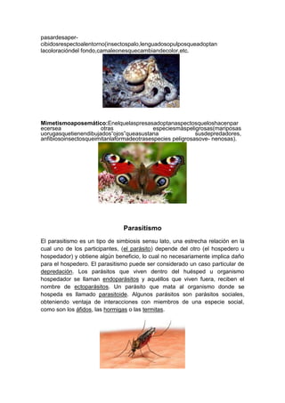 pasardesapercibidosrespectoalentorno(insectospalo,lenguadosopulposqueadoptan
lacoloracióndel fondo,camaleonesquecambiandecolor,etc.

Mimetismoaposemático:Enelquelaspresasadoptanaspectosqueloshacenpar
ecersea
otras
especiesmáspeligrosas(mariposas
uorugasquetienendibujados“ojos”queasustana
susdepredadores,
anfibiosoinsectosqueimitanlaformadeotrasespecies peligrosasove- nenosas).

Parasitismo
El parasitismo es un tipo de simbiosis sensu lato, una estrecha relación en la
cual uno de los participantes, (el parásito) depende del otro (el hospedero u
hospedador) y obtiene algún beneficio, lo cual no necesariamente implica daño
para el hospedero. El parasitismo puede ser considerado un caso particular de
depredación. Los parásitos que viven dentro del huésped u organismo
hospedador se llaman endoparásitos y aquéllos que viven fuera, reciben el
nombre de ectoparásitos. Un parásito que mata al organismo donde se
hospeda es llamado parasitoide. Algunos parásitos son parásitos sociales,
obteniendo ventaja de interacciones con miembros de una especie social,
como son los áfidos, las hormigas o las termitas.

 